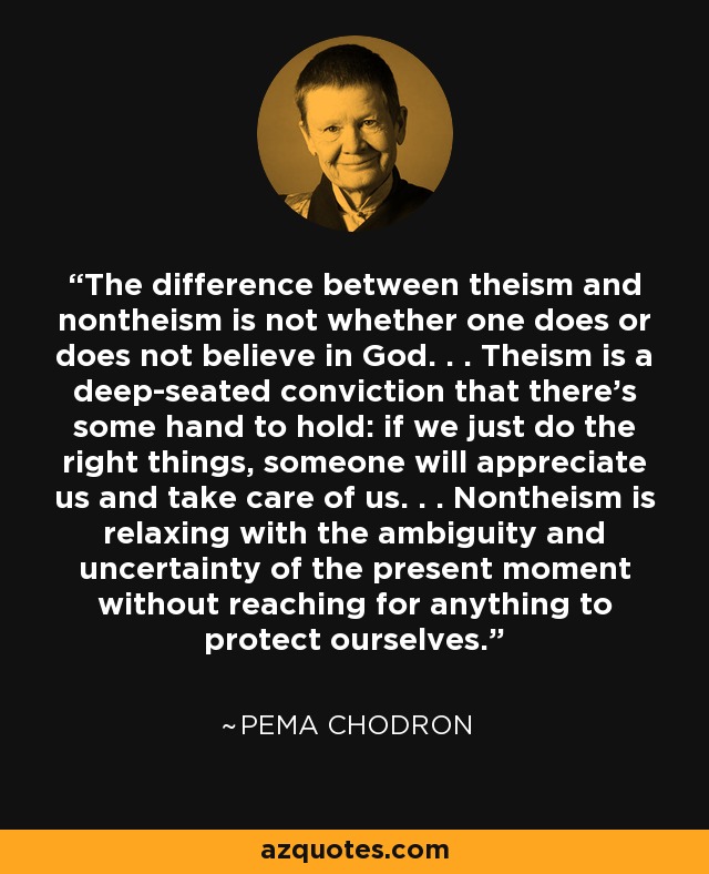 The difference between theism and nontheism is not whether one does or does not believe in God. . . Theism is a deep-seated conviction that there's some hand to hold: if we just do the right things, someone will appreciate us and take care of us. . . Nontheism is relaxing with the ambiguity and uncertainty of the present moment without reaching for anything to protect ourselves. - Pema Chodron