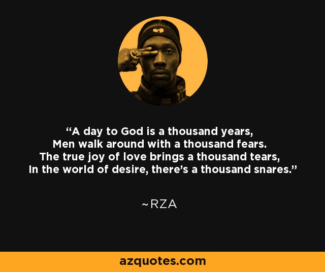 A day to God is a thousand years, Men walk around with a thousand fears. The true joy of love brings a thousand tears, In the world of desire, there's a thousand snares. - RZA