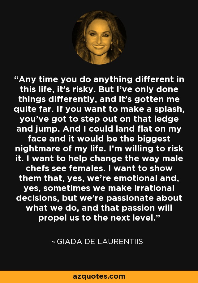 Any time you do anything different in this life, it's risky. But I've only done things differently, and it's gotten me quite far. If you want to make a splash, you've got to step out on that ledge and jump. And I could land flat on my face and it would be the biggest nightmare of my life. I'm willing to risk it. I want to help change the way male chefs see females. I want to show them that, yes, we're emotional and, yes, sometimes we make irrational decisions, but we're passionate about what we do, and that passion will propel us to the next level. - Giada De Laurentiis