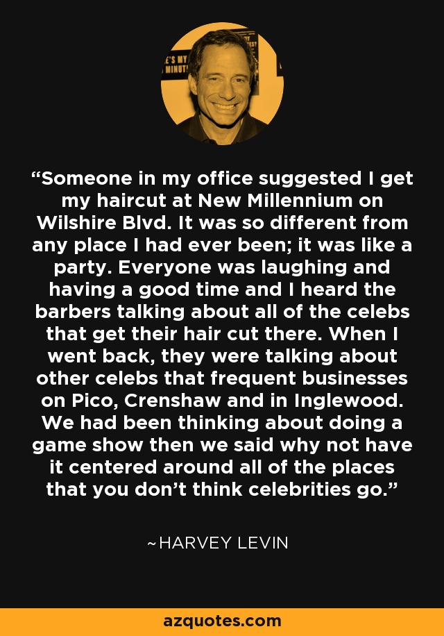 Someone in my office suggested I get my haircut at New Millennium on Wilshire Blvd. It was so different from any place I had ever been; it was like a party. Everyone was laughing and having a good time and I heard the barbers talking about all of the celebs that get their hair cut there. When I went back, they were talking about other celebs that frequent businesses on Pico, Crenshaw and in Inglewood. We had been thinking about doing a game show then we said why not have it centered around all of the places that you don't think celebrities go. - Harvey Levin