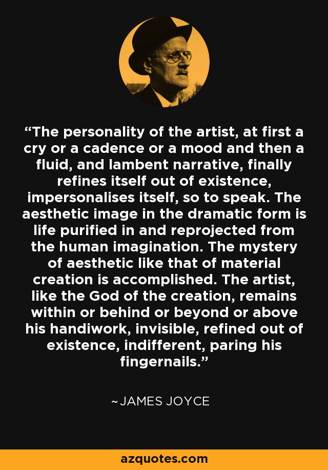 The personality of the artist, at first a cry or a cadence or a mood and then a fluid, and lambent narrative, finally refines itself out of existence, impersonalises itself, so to speak. The aesthetic image in the dramatic form is life purified in and reprojected from the human imagination. The mystery of aesthetic like that of material creation is accomplished. The artist, like the God of the creation, remains within or behind or beyond or above his handiwork, invisible, refined out of existence, indifferent, paring his fingernails. - James Joyce