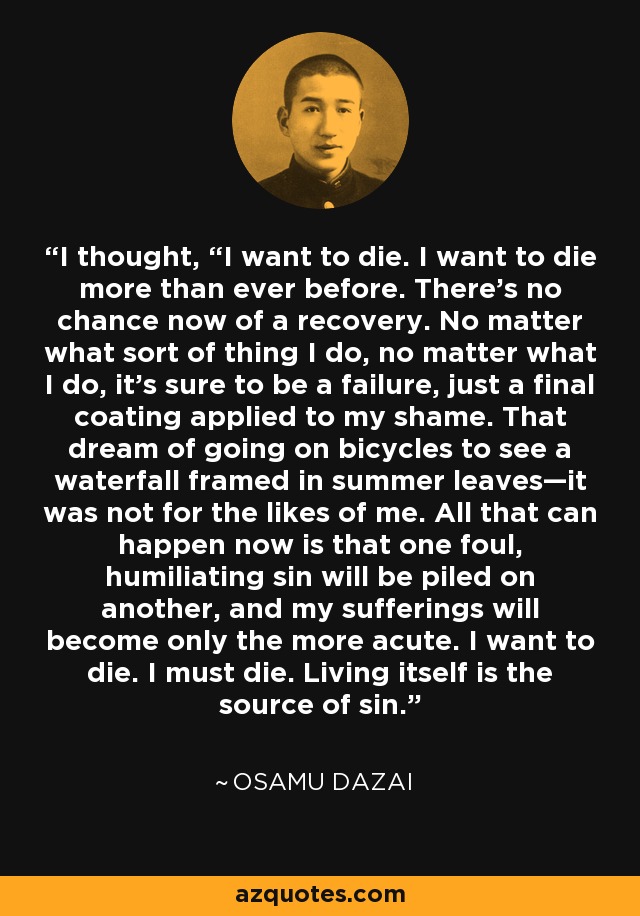 I thought, “I want to die. I want to die more than ever before. There’s no chance now of a recovery. No matter what sort of thing I do, no matter what I do, it’s sure to be a failure, just a final coating applied to my shame. That dream of going on bicycles to see a waterfall framed in summer leaves—it was not for the likes of me. All that can happen now is that one foul, humiliating sin will be piled on another, and my sufferings will become only the more acute. I want to die. I must die. Living itself is the source of sin. - Osamu Dazai