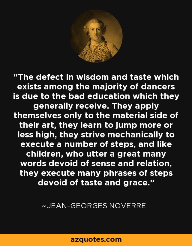 The defect in wisdom and taste which exists among the majority of dancers is due to the bad education which they generally receive. They apply themselves only to the material side of their art, they learn to jump more or less high, they strive mechanically to execute a number of steps, and like children, who utter a great many words devoid of sense and relation, they execute many phrases of steps devoid of taste and grace. - Jean-Georges Noverre