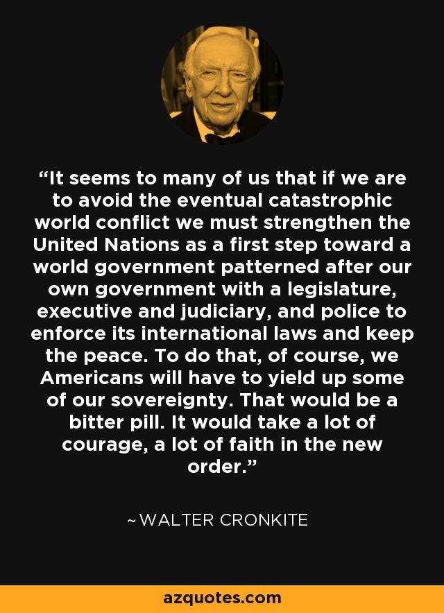 It seems to many of us that if we are to avoid the eventual catastrophic world conflict we must strengthen the United Nations as a first step toward a world government patterned after our own government with a legislature, executive and judiciary, and police to enforce its international laws and keep the peace. To do that, of course, we Americans will have to yield up some of our sovereignty. That would be a bitter pill. It would take a lot of courage, a lot of faith in the new order. - Walter Cronkite
