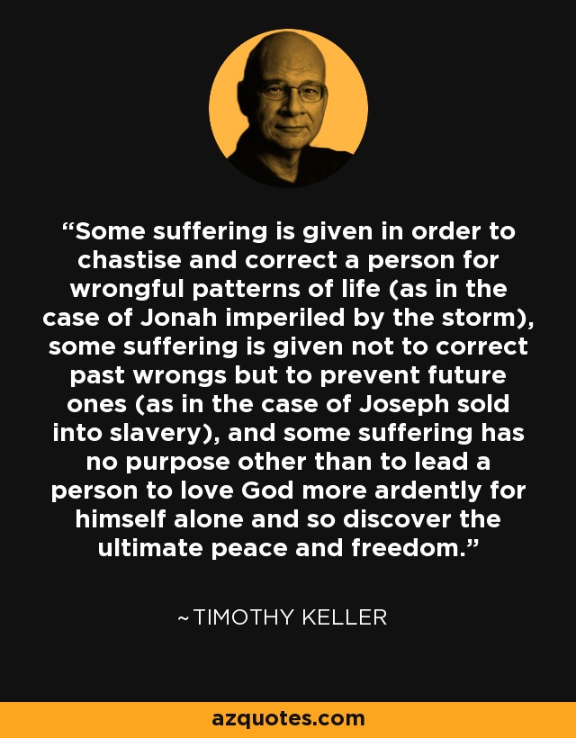 Some suffering is given in order to chastise and correct a person for wrongful patterns of life (as in the case of Jonah imperiled by the storm), some suffering is given not to correct past wrongs but to prevent future ones (as in the case of Joseph sold into slavery), and some suffering has no purpose other than to lead a person to love God more ardently for himself alone and so discover the ultimate peace and freedom. - Timothy Keller