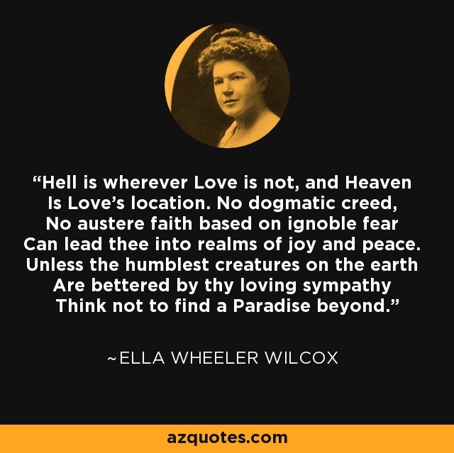 Hell is wherever Love is not, and Heaven Is Love's location. No dogmatic creed, No austere faith based on ignoble fear Can lead thee into realms of joy and peace. Unless the humblest creatures on the earth Are bettered by thy loving sympathy Think not to find a Paradise beyond. - Ella Wheeler Wilcox