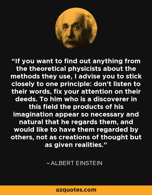 If you want to find out anything from the theoretical physicists about the methods they use, I advise you to stick closely to one principle: don't listen to their words, fix your attention on their deeds. To him who is a discoverer in this field the products of his imagination appear so necessary and natural that he regards them, and would like to have them regarded by others, not as creations of thought but as given realities. - Albert Einstein
