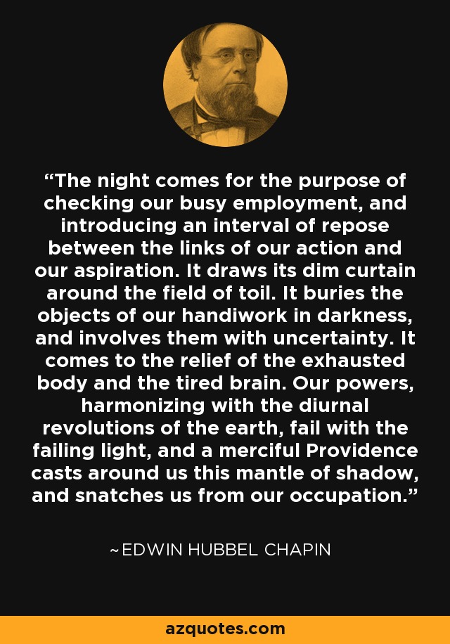 The night comes for the purpose of checking our busy employment, and introducing an interval of repose between the links of our action and our aspiration. It draws its dim curtain around the field of toil. It buries the objects of our handiwork in darkness, and involves them with uncertainty. It comes to the relief of the exhausted body and the tired brain. Our powers, harmonizing with the diurnal revolutions of the earth, fail with the failing light, and a merciful Providence casts around us this mantle of shadow, and snatches us from our occupation. - Edwin Hubbel Chapin