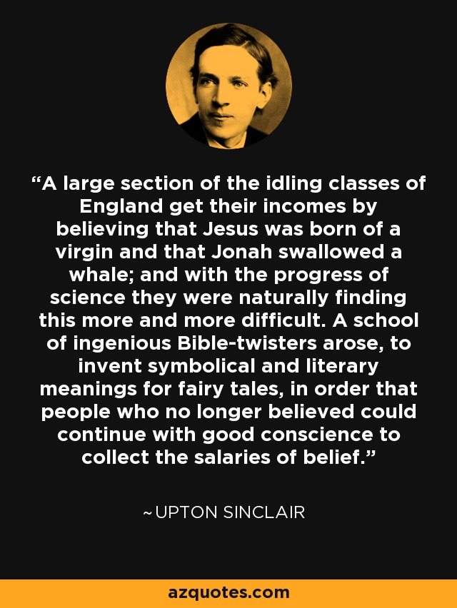 A large section of the idling classes of England get their incomes by believing that Jesus was born of a virgin and that Jonah swallowed a whale; and with the progress of science they were naturally finding this more and more difficult. A school of ingenious Bible-twisters arose, to invent symbolical and literary meanings for fairy tales, in order that people who no longer believed could continue with good conscience to collect the salaries of belief. - Upton Sinclair