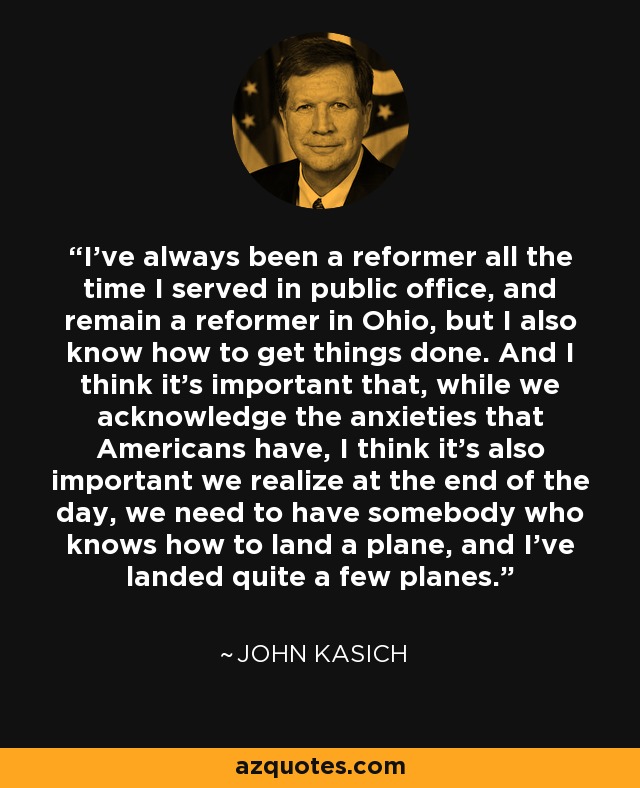 I've always been a reformer all the time I served in public office, and remain a reformer in Ohio, but I also know how to get things done. And I think it's important that, while we acknowledge the anxieties that Americans have, I think it's also important we realize at the end of the day, we need to have somebody who knows how to land a plane, and I've landed quite a few planes. - John Kasich