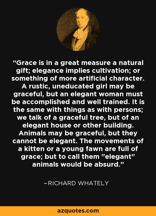 Grace is in a great measure a natural gift; elegance implies cultivation; or something of more artificial character. A rustic, uneducated girl may be graceful, but an elegant woman must be accomplished and well trained. It is the same with things as with persons; we talk of a graceful tree, but of an elegant house or other building. Animals may be graceful, but they cannot be elegant. The movements of a kitten or a young fawn are full of grace; but to call them 