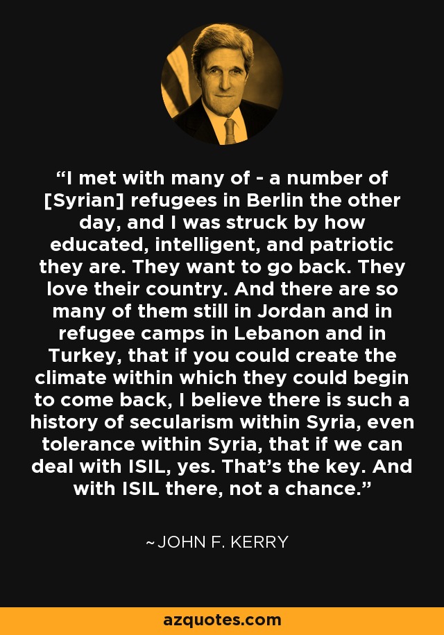 I met with many of - a number of [Syrian] refugees in Berlin the other day, and I was struck by how educated, intelligent, and patriotic they are. They want to go back. They love their country. And there are so many of them still in Jordan and in refugee camps in Lebanon and in Turkey, that if you could create the climate within which they could begin to come back, I believe there is such a history of secularism within Syria, even tolerance within Syria, that if we can deal with ISIL, yes. That's the key. And with ISIL there, not a chance. - John F. Kerry