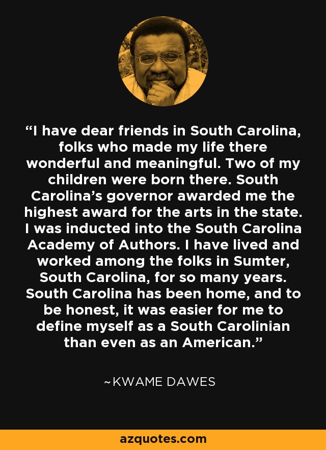 I have dear friends in South Carolina, folks who made my life there wonderful and meaningful. Two of my children were born there. South Carolina's governor awarded me the highest award for the arts in the state. I was inducted into the South Carolina Academy of Authors. I have lived and worked among the folks in Sumter, South Carolina, for so many years. South Carolina has been home, and to be honest, it was easier for me to define myself as a South Carolinian than even as an American. - Kwame Dawes