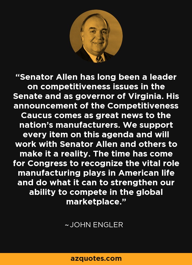 Senator Allen has long been a leader on competitiveness issues in the Senate and as governor of Virginia. His announcement of the Competitiveness Caucus comes as great news to the nation's manufacturers. We support every item on this agenda and will work with Senator Allen and others to make it a reality. The time has come for Congress to recognize the vital role manufacturing plays in American life and do what it can to strengthen our ability to compete in the global marketplace. - John Engler