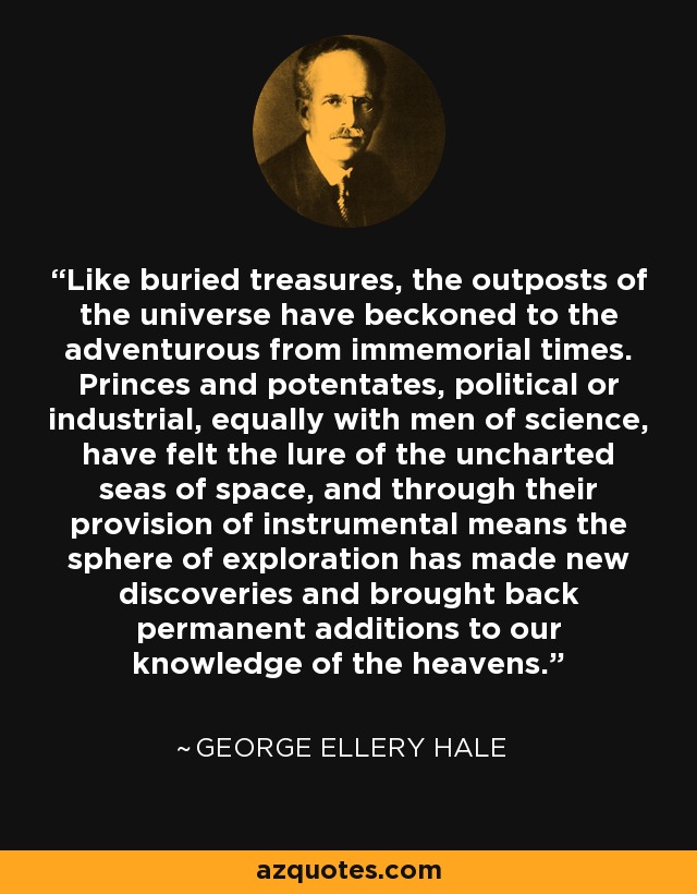 Like buried treasures, the outposts of the universe have beckoned to the adventurous from immemorial times. Princes and potentates, political or industrial, equally with men of science, have felt the lure of the uncharted seas of space, and through their provision of instrumental means the sphere of exploration has made new discoveries and brought back permanent additions to our knowledge of the heavens. - George Ellery Hale