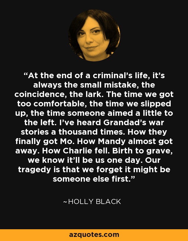 At the end of a criminal’s life, it’s always the small mistake, the coincidence, the lark. The time we got too comfortable, the time we slipped up, the time someone aimed a little to the left. I’ve heard Grandad’s war stories a thousand times. How they finally got Mo. How Mandy almost got away. How Charlie fell. Birth to grave, we know it’ll be us one day. Our tragedy is that we forget it might be someone else first. - Holly Black