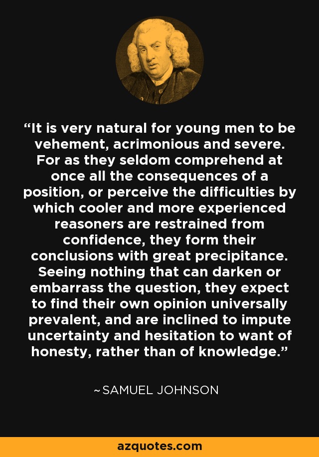 It is very natural for young men to be vehement, acrimonious and severe. For as they seldom comprehend at once all the consequences of a position, or perceive the difficulties by which cooler and more experienced reasoners are restrained from confidence, they form their conclusions with great precipitance. Seeing nothing that can darken or embarrass the question, they expect to find their own opinion universally prevalent, and are inclined to impute uncertainty and hesitation to want of honesty, rather than of knowledge. - Samuel Johnson