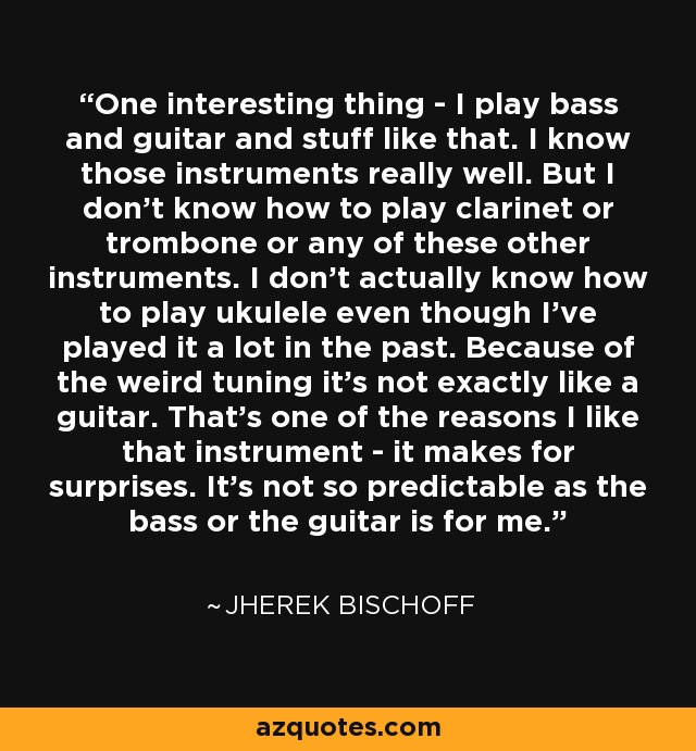 One interesting thing - I play bass and guitar and stuff like that. I know those instruments really well. But I don't know how to play clarinet or trombone or any of these other instruments. I don't actually know how to play ukulele even though I've played it a lot in the past. Because of the weird tuning it's not exactly like a guitar. That's one of the reasons I like that instrument - it makes for surprises. It's not so predictable as the bass or the guitar is for me. - Jherek Bischoff