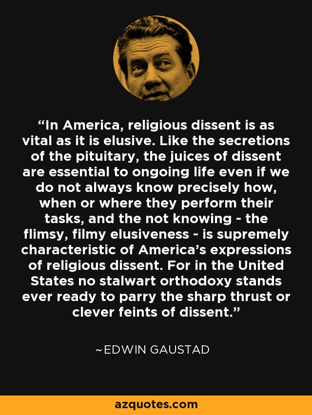 In America, religious dissent is as vital as it is elusive. Like the secretions of the pituitary, the juices of dissent are essential to ongoing life even if we do not always know precisely how, when or where they perform their tasks, and the not knowing - the flimsy, filmy elusiveness - is supremely characteristic of America's expressions of religious dissent. For in the United States no stalwart orthodoxy stands ever ready to parry the sharp thrust or clever feints of dissent. - Edwin Gaustad
