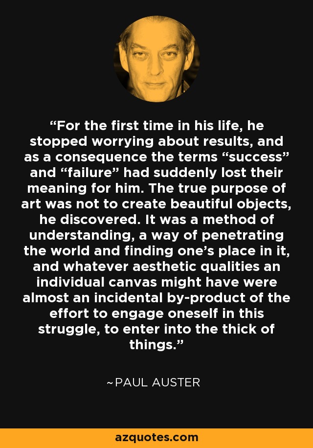 For the first time in his life, he stopped worrying about results, and as a consequence the terms “success” and “failure” had suddenly lost their meaning for him. The true purpose of art was not to create beautiful objects, he discovered. It was a method of understanding, a way of penetrating the world and finding one’s place in it, and whatever aesthetic qualities an individual canvas might have were almost an incidental by-product of the effort to engage oneself in this struggle, to enter into the thick of things. - Paul Auster