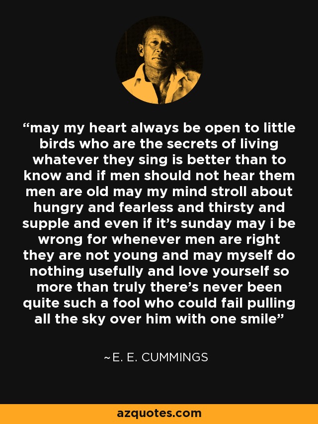 may my heart always be open to little birds who are the secrets of living whatever they sing is better than to know and if men should not hear them men are old may my mind stroll about hungry and fearless and thirsty and supple and even if it's sunday may i be wrong for whenever men are right they are not young and may myself do nothing usefully and love yourself so more than truly there's never been quite such a fool who could fail pulling all the sky over him with one smile - e. e. cummings