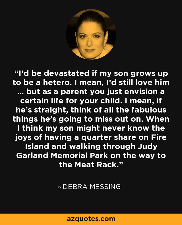 I'd be devastated if my son grows up to be a hetero. I mean, I'd still love him ... but as a parent you just envision a certain life for your child. I mean, if he's straight, think of all the fabulous things he's going to miss out on. When I think my son might never know the joys of having a quarter share on Fire Island and walking through Judy Garland Memorial Park on the way to the Meat Rack. - Debra Messing