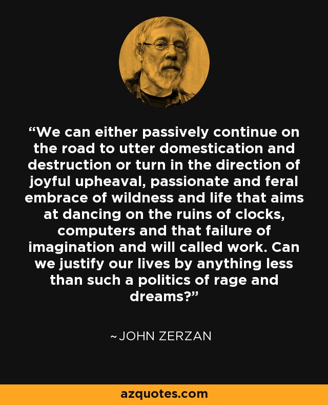 We can either passively continue on the road to utter domestication and destruction or turn in the direction of joyful upheaval, passionate and feral embrace of wildness and life that aims at dancing on the ruins of clocks, computers and that failure of imagination and will called work. Can we justify our lives by anything less than such a politics of rage and dreams? - John Zerzan