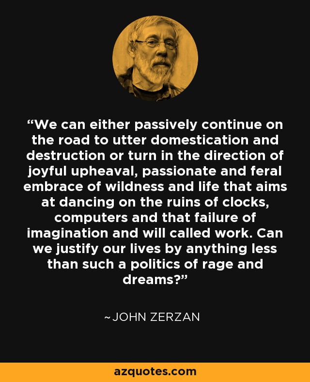 We can either passively continue on the road to utter domestication and destruction or turn in the direction of joyful upheaval, passionate and feral embrace of wildness and life that aims at dancing on the ruins of clocks, computers and that failure of imagination and will called work. Can we justify our lives by anything less than such a politics of rage and dreams? - John Zerzan