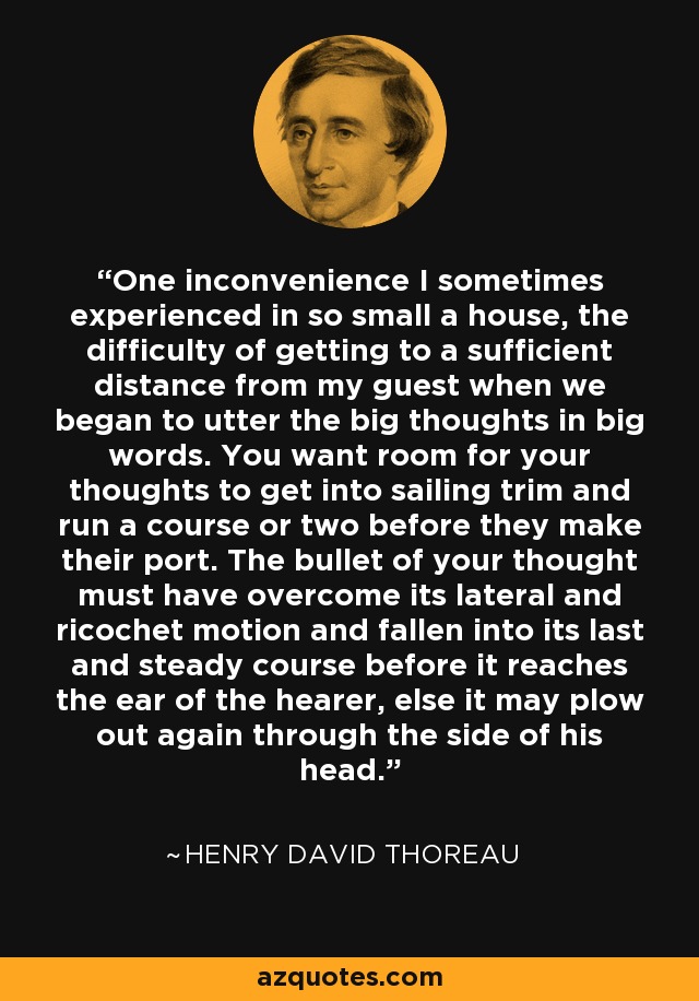 One inconvenience I sometimes experienced in so small a house, the difficulty of getting to a sufficient distance from my guest when we began to utter the big thoughts in big words. You want room for your thoughts to get into sailing trim and run a course or two before they make their port. The bullet of your thought must have overcome its lateral and ricochet motion and fallen into its last and steady course before it reaches the ear of the hearer, else it may plow out again through the side of his head. - Henry David Thoreau