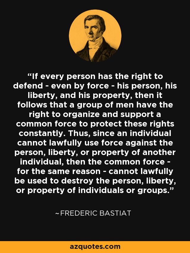 If every person has the right to defend - even by force - his person, his liberty, and his property, then it follows that a group of men have the right to organize and support a common force to protect these rights constantly. Thus, since an individual cannot lawfully use force against the person, liberty, or property of another individual, then the common force - for the same reason - cannot lawfully be used to destroy the person, liberty, or property of individuals or groups. - Frederic Bastiat