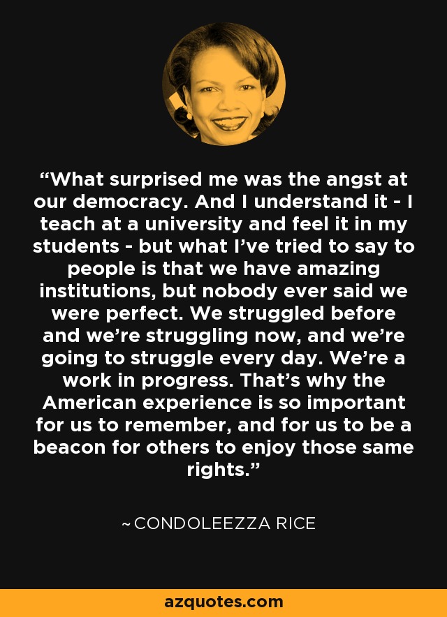 What surprised me was the angst at our democracy. And I understand it - I teach at a university and feel it in my students - but what I've tried to say to people is that we have amazing institutions, but nobody ever said we were perfect. We struggled before and we're struggling now, and we're going to struggle every day. We're a work in progress. That's why the American experience is so important for us to remember, and for us to be a beacon for others to enjoy those same rights. - Condoleezza Rice