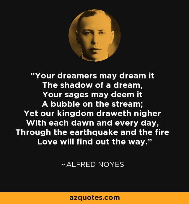 Your dreamers may dream it The shadow of a dream, Your sages may deem it A bubble on the stream; Yet our kingdom draweth nigher With each dawn and every day, Through the earthquake and the fire Love will find out the way. - Alfred Noyes