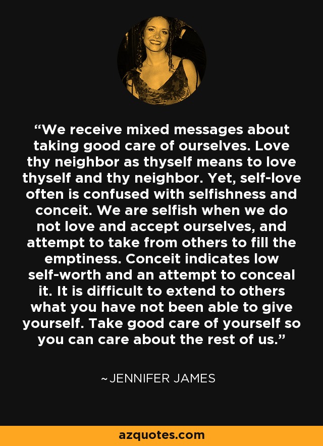 We receive mixed messages about taking good care of ourselves. Love thy neighbor as thyself means to love thyself and thy neighbor. Yet, self-love often is confused with selfishness and conceit. We are selfish when we do not love and accept ourselves, and attempt to take from others to fill the emptiness. Conceit indicates low self-worth and an attempt to conceal it. It is difficult to extend to others what you have not been able to give yourself. Take good care of yourself so you can care about the rest of us. - Jennifer James
