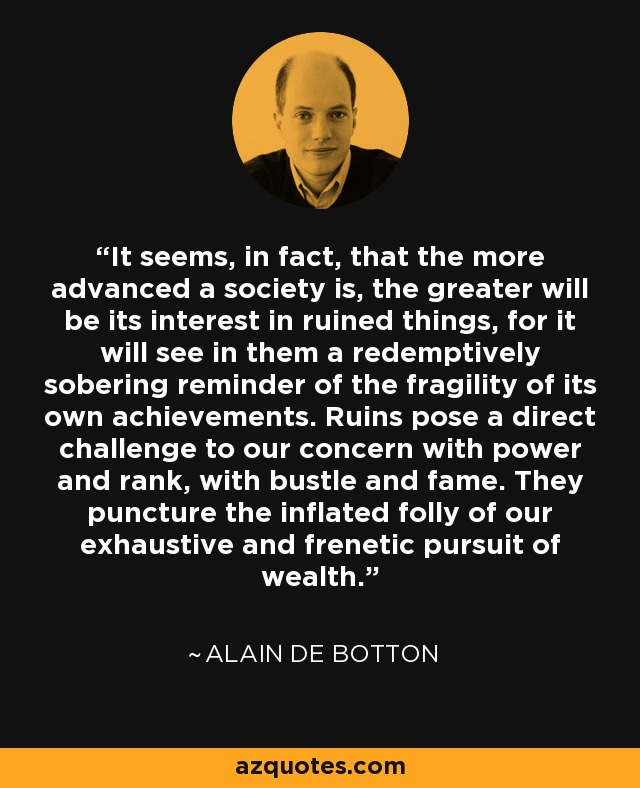 It seems, in fact, that the more advanced a society is, the greater will be its interest in ruined things, for it will see in them a redemptively sobering reminder of the fragility of its own achievements. Ruins pose a direct challenge to our concern with power and rank, with bustle and fame. They puncture the inflated folly of our exhaustive and frenetic pursuit of wealth. - Alain de Botton