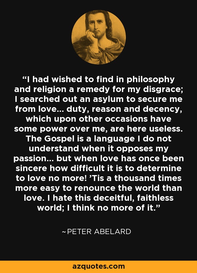 I had wished to find in philosophy and religion a remedy for my disgrace; I searched out an asylum to secure me from love... duty, reason and decency, which upon other occasions have some power over me, are here useless. The Gospel is a language I do not understand when it opposes my passion... but when love has once been sincere how difficult it is to determine to love no more! 'Tis a thousand times more easy to renounce the world than love. I hate this deceitful, faithless world; I think no more of it. - Peter Abelard