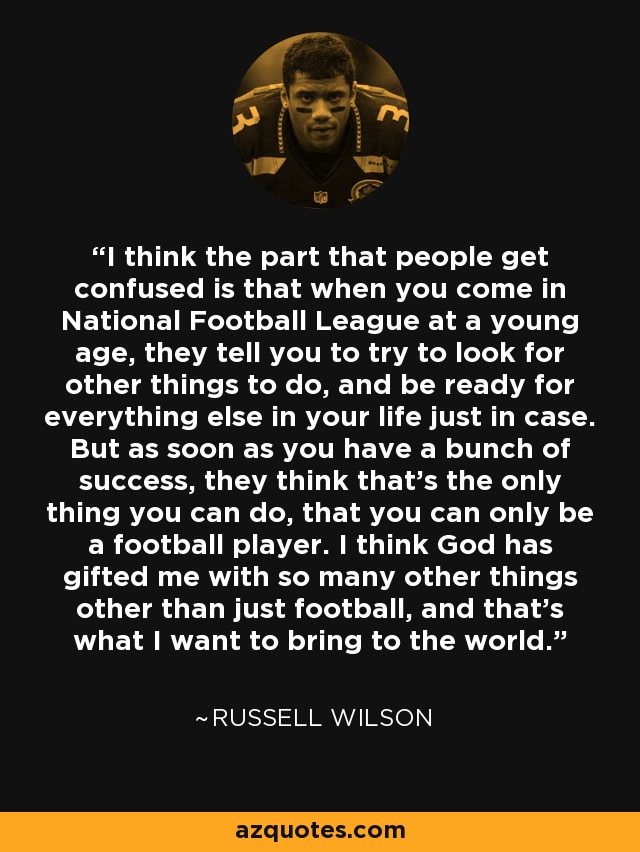 I think the part that people get confused is that when you come in National Football League at a young age, they tell you to try to look for other things to do, and be ready for everything else in your life just in case. But as soon as you have a bunch of success, they think that's the only thing you can do, that you can only be a football player. I think God has gifted me with so many other things other than just football, and that's what I want to bring to the world. - Russell Wilson