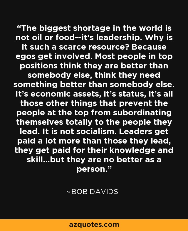 The biggest shortage in the world is not oil or food­-it's leadership. Why is it such a scarce resource? Because egos get involved. Most people in top positions think they are better than somebody else, think they need something better than somebody else. It's economic assets, it's status, it's all those other things that prevent the people at the top from subordinating themselves totally to the people they lead. It is not socialism. Leaders get paid a lot more than those they lead, they get paid for their knowledge and skill...but they are no better as a person. - Bob Davids