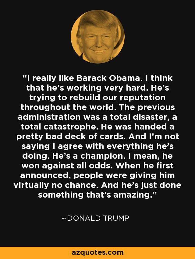 I really like Barack Obama. I think that he's working very hard. He's trying to rebuild our reputation throughout the world. The previous administration was a total disaster, a total catastrophe. He was handed a pretty bad deck of cards. And I'm not saying I agree with everything he's doing. He's a champion. I mean, he won against all odds. When he first announced, people were giving him virtually no chance. And he's just done something that's amazing. - Donald Trump