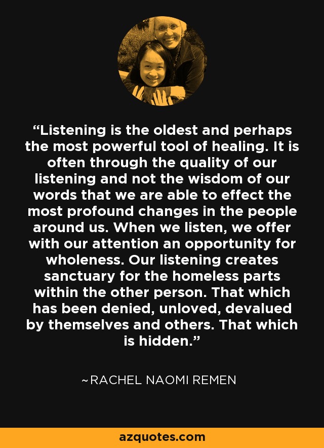 Listening is the oldest and perhaps the most powerful tool of healing. It is often through the quality of our listening and not the wisdom of our words that we are able to effect the most profound changes in the people around us. When we listen, we offer with our attention an opportunity for wholeness. Our listening creates sanctuary for the homeless parts within the other person. That which has been denied, unloved, devalued by themselves and others. That which is hidden. - Rachel Naomi Remen Listening is the oldest and perhaps the most powerful tool of healing. It is often through the quality of our listening and not the wisdom of our words that we are able to effect the most profound changes in the people around us. When we listen, we offer with our attention an opportunity for wholeness. Our listening creates sanctuary for the homeless parts within the other person. That which has been denied, unloved, devalued by themselves and others. That which is hidden. - Rachel Naomi Remen