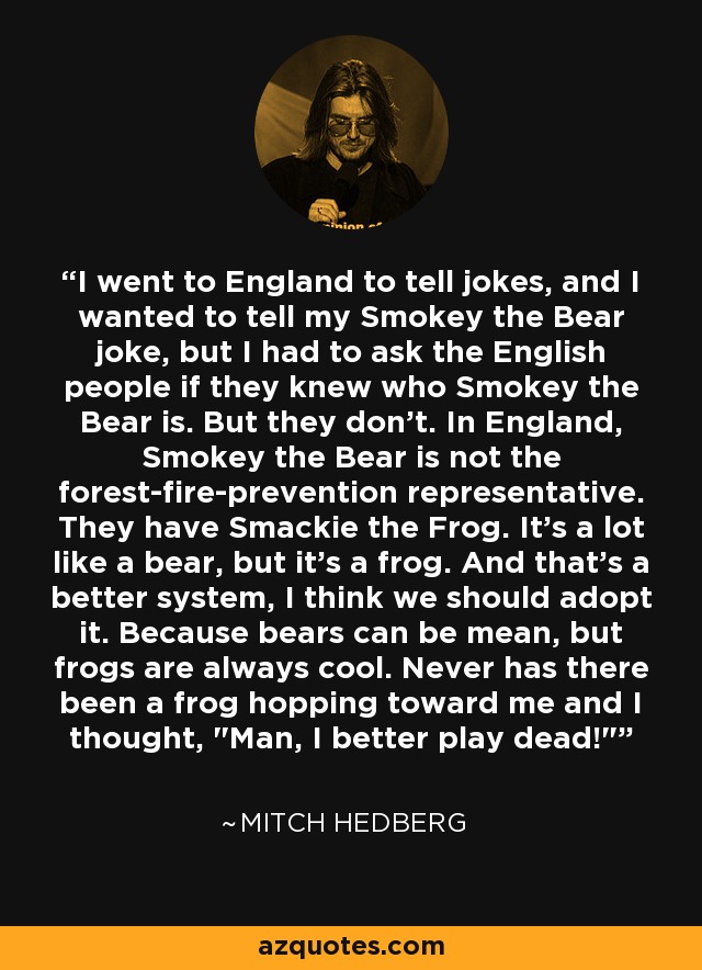 I went to England to tell jokes, and I wanted to tell my Smokey the Bear joke, but I had to ask the English people if they knew who Smokey the Bear is. But they don't. In England, Smokey the Bear is not the forest-fire-prevention representative. They have Smackie the Frog. It's a lot like a bear, but it's a frog. And that's a better system, I think we should adopt it. Because bears can be mean, but frogs are always cool. Never has there been a frog hopping toward me and I thought, 