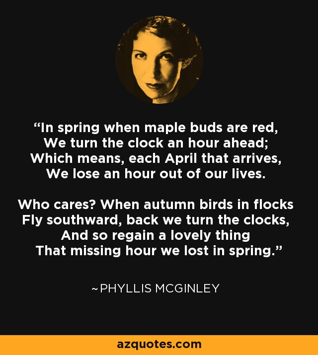 In spring when maple buds are red, We turn the clock an hour ahead; Which means, each April that arrives, We lose an hour out of our lives. Who cares? When autumn birds in flocks Fly southward, back we turn the clocks, And so regain a lovely thing That missing hour we lost in spring. - Phyllis McGinley