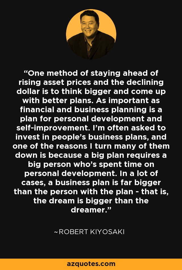 One method of staying ahead of rising asset prices and the declining dollar is to think bigger and come up with better plans. As important as financial and business planning is a plan for personal development and self-improvement. I'm often asked to invest in people's business plans, and one of the reasons I turn many of them down is because a big plan requires a big person who's spent time on personal development. In a lot of cases, a business plan is far bigger than the person with the plan - that is, the dream is bigger than the dreamer. - Robert Kiyosaki