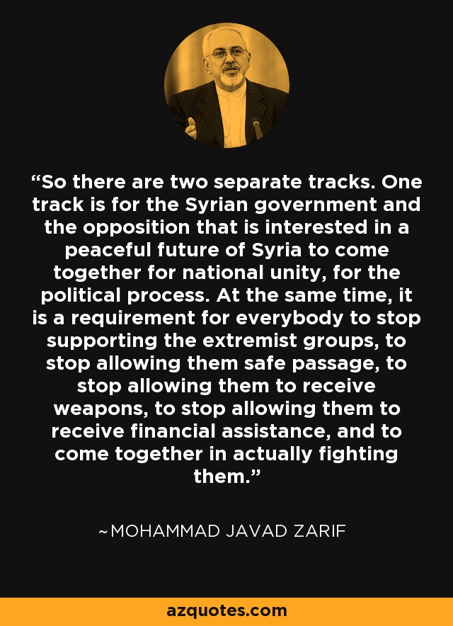 So there are two separate tracks. One track is for the Syrian government and the opposition that is interested in a peaceful future of Syria to come together for national unity, for the political process. At the same time, it is a requirement for everybody to stop supporting the extremist groups, to stop allowing them safe passage, to stop allowing them to receive weapons, to stop allowing them to receive financial assistance, and to come together in actually fighting them. - Mohammad Javad Zarif