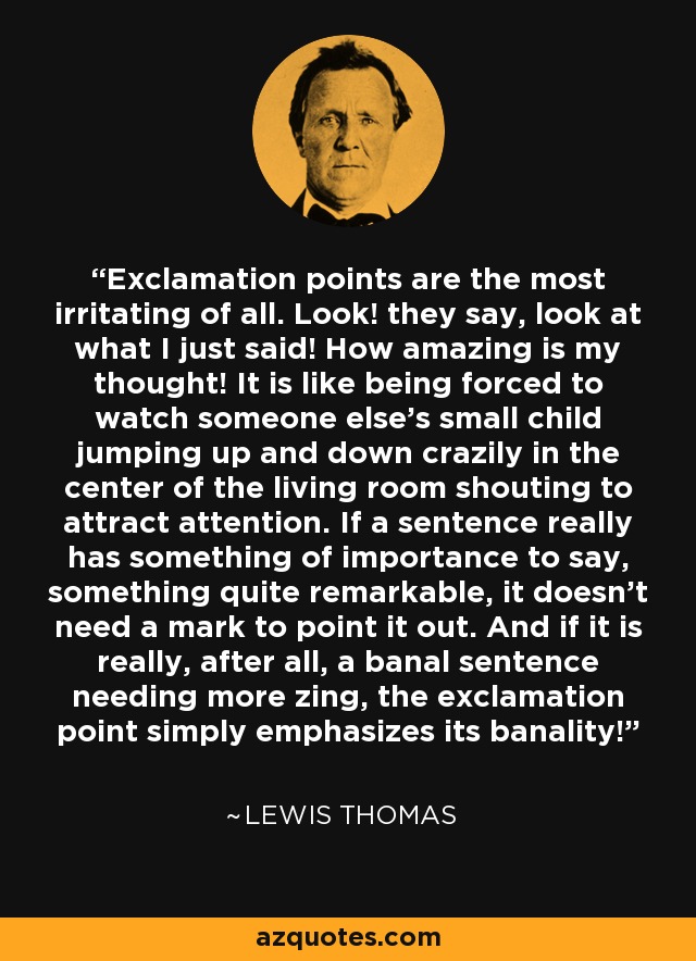 Exclamation points are the most irritating of all. Look! they say, look at what I just said! How amazing is my thought! It is like being forced to watch someone else's small child jumping up and down crazily in the center of the living room shouting to attract attention. If a sentence really has something of importance to say, something quite remarkable, it doesn't need a mark to point it out. And if it is really, after all, a banal sentence needing more zing, the exclamation point simply emphasizes its banality! - Lewis Thomas