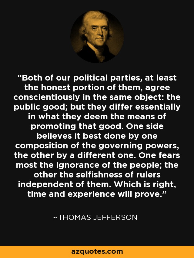 Both of our political parties, at least the honest portion of them, agree conscientiously in the same object: the public good; but they differ essentially in what they deem the means of promoting that good. One side believes it best done by one composition of the governing powers, the other by a different one. One fears most the ignorance of the people; the other the selfishness of rulers independent of them. Which is right, time and experience will prove. - Thomas Jefferson