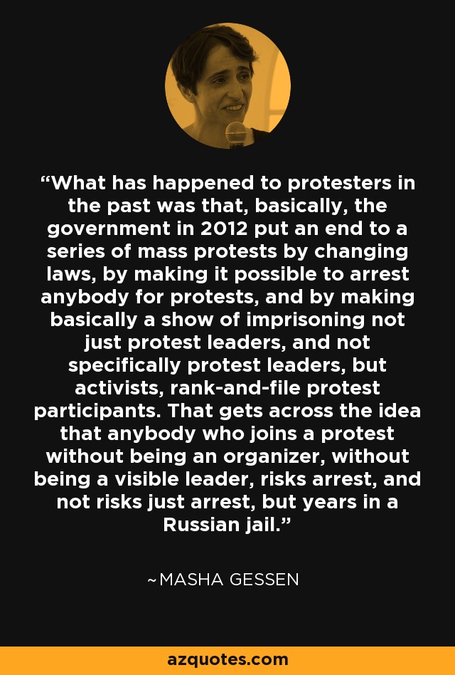 What has happened to protesters in the past was that, basically, the government in 2012 put an end to a series of mass protests by changing laws, by making it possible to arrest anybody for protests, and by making basically a show of imprisoning not just protest leaders, and not specifically protest leaders, but activists, rank-and-file protest participants. That gets across the idea that anybody who joins a protest without being an organizer, without being a visible leader, risks arrest, and not risks just arrest, but years in a Russian jail. - Masha Gessen