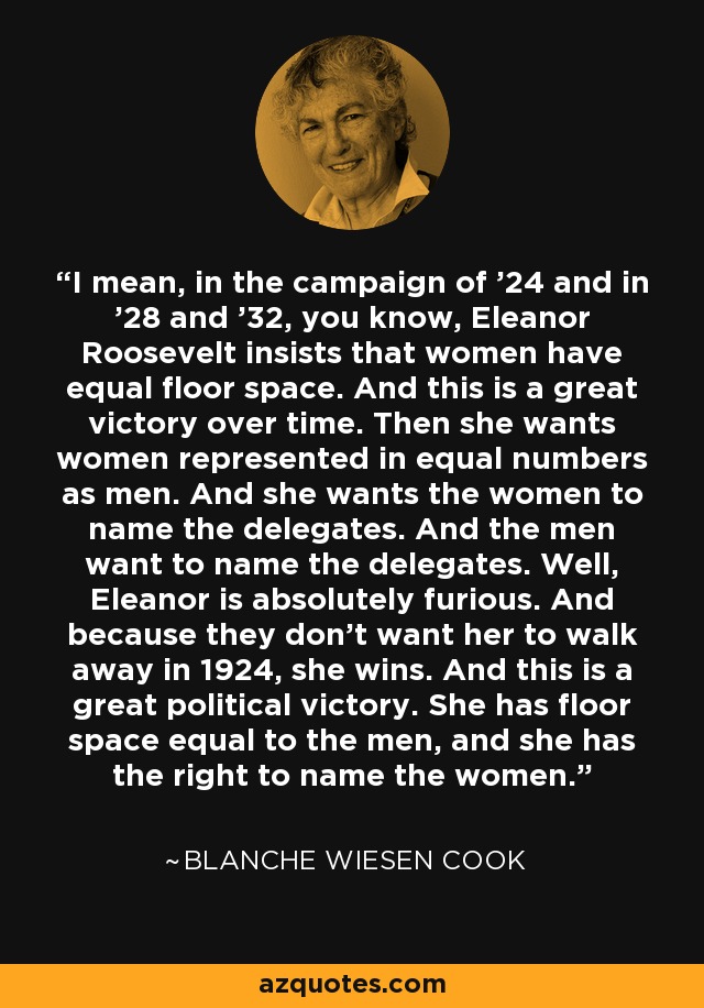 I mean, in the campaign of '24 and in '28 and '32, you know, Eleanor Roosevelt insists that women have equal floor space. And this is a great victory over time. Then she wants women represented in equal numbers as men. And she wants the women to name the delegates. And the men want to name the delegates. Well, Eleanor is absolutely furious. And because they don't want her to walk away in 1924, she wins. And this is a great political victory. She has floor space equal to the men, and she has the right to name the women. - Blanche Wiesen Cook