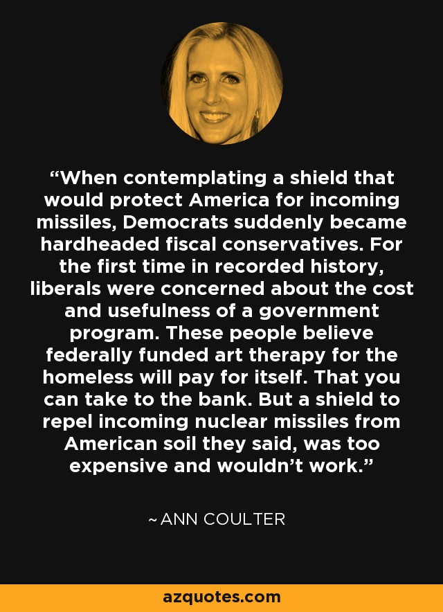When contemplating a shield that would protect America for incoming missiles, Democrats suddenly became hardheaded fiscal conservatives. For the first time in recorded history, liberals were concerned about the cost and usefulness of a government program. These people believe federally funded art therapy for the homeless will pay for itself. That you can take to the bank. But a shield to repel incoming nuclear missiles from American soil they said, was too expensive and wouldn't work. - Ann Coulter