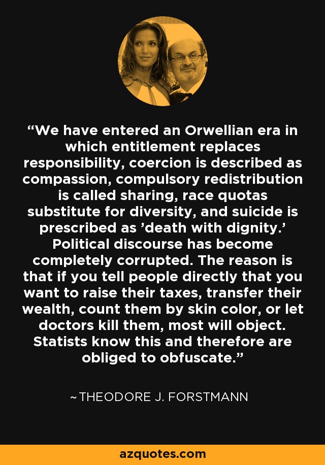 We have entered an Orwellian era in which entitlement replaces responsibility, coercion is described as compassion, compulsory redistribution is called sharing, race quotas substitute for diversity, and suicide is prescribed as 'death with dignity.' Political discourse has become completely corrupted. The reason is that if you tell people directly that you want to raise their taxes, transfer their wealth, count them by skin color, or let doctors kill them, most will object. Statists know this and therefore are obliged to obfuscate. - Theodore J. Forstmann