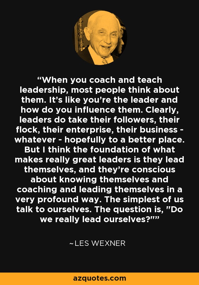 When you coach and teach leadership, most people think about them. It's like you're the leader and how do you influence them. Clearly, leaders do take their followers, their flock, their enterprise, their business - whatever - hopefully to a better place. But I think the foundation of what makes really great leaders is they lead themselves, and they're conscious about knowing themselves and coaching and leading themselves in a very profound way. The simplest of us talk to ourselves. The question is, 